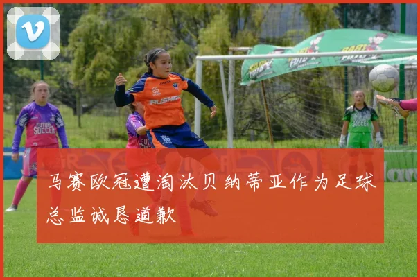 马赛欧冠遭淘汰贝纳蒂亚作为足球总监诚恳道歉