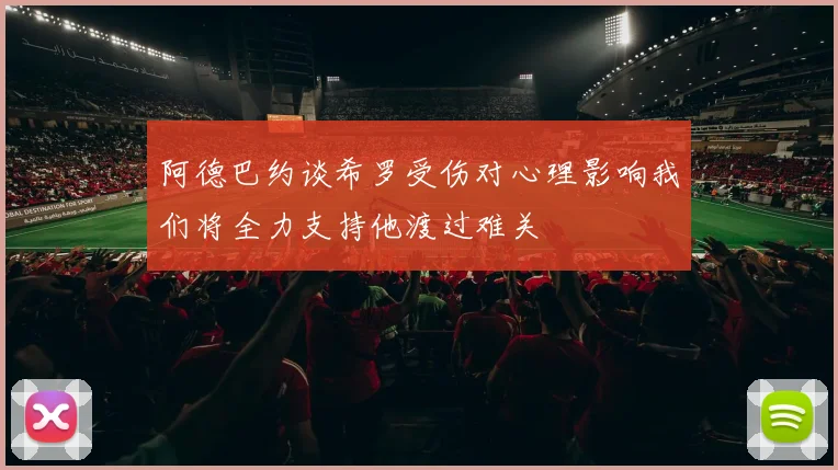 阿德巴约谈希罗受伤对心理影响我们将全力支持他渡过难关