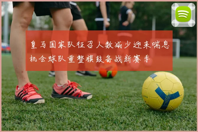 皇马国家队征召人数减少迎来喘息机会球队重整旗鼓备战新赛季