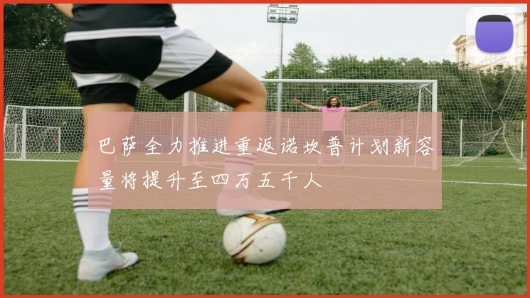 巴萨全力推进重返诺坎普计划新容量将提升至四万五千人