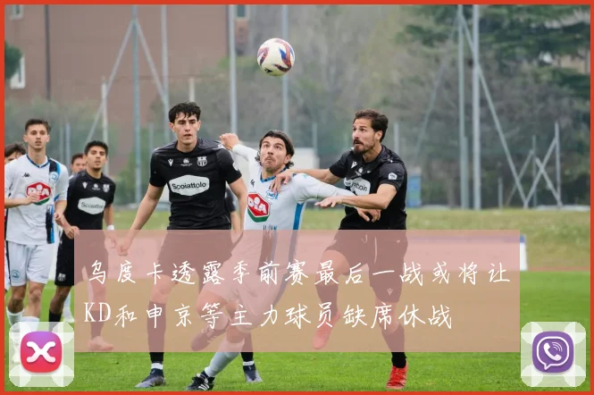 乌度卡透露季前赛最后一战或将让KD和申京等主力球员缺席休战