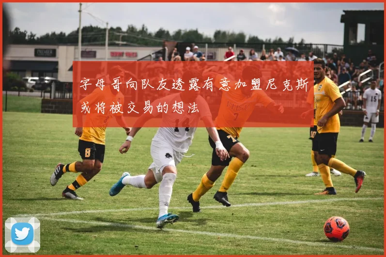 字母哥向队友透露有意加盟尼克斯或将被交易的想法