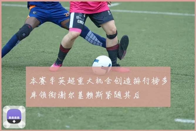本赛季英超重大机会创造排行榜多库领衔谢尔基赖斯紧随其后