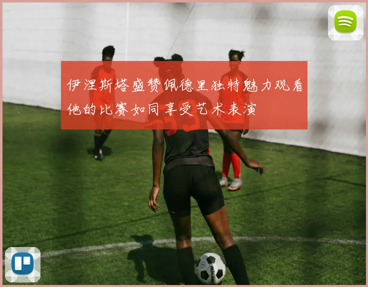 伊涅斯塔盛赞佩德里独特魅力观看他的比赛如同享受艺术表演