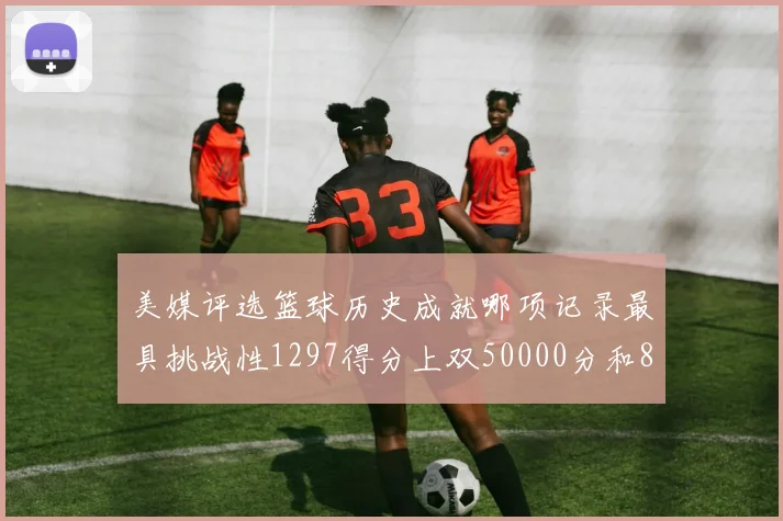 美媒评选篮球历史成就哪项记录最具挑战性1297得分上双50000分和8次总决赛