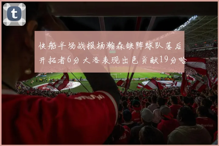 快船半场战报杨瀚森缺阵球队落后开拓者6分大洛表现出色贡献19分哈登也有14分进账