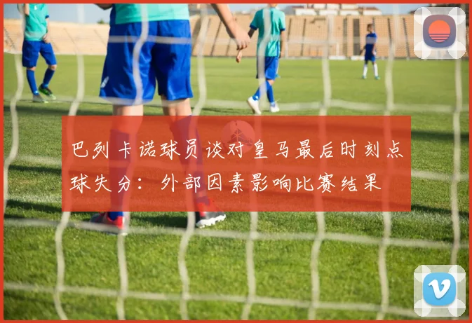 巴列卡诺球员谈对皇马最后时刻点球失分：外部因素影响比赛结果