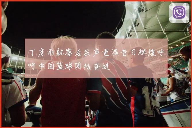 丁彦雨航赛后发声重温昔日辉煌呼吁中国篮球团结奋进