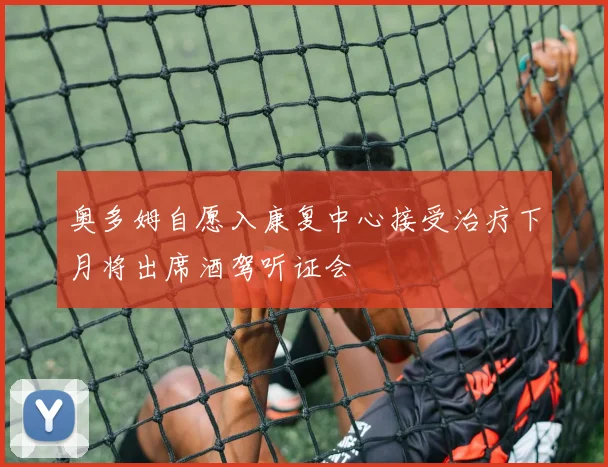 奥多姆自愿入康复中心接受治疗下月将出席酒驾听证会