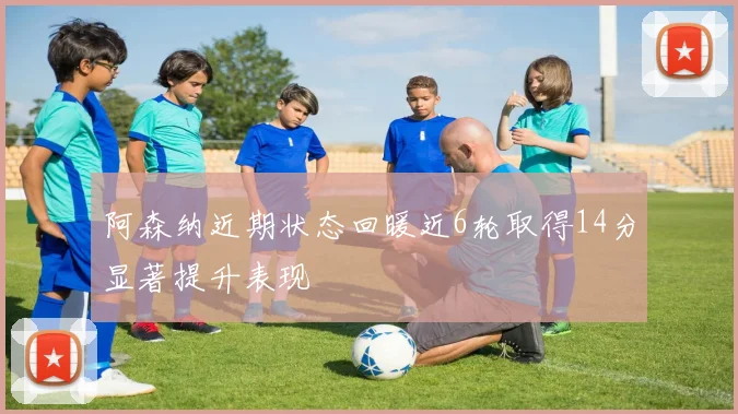 阿森纳近期状态回暖近6轮取得14分显著提升表现