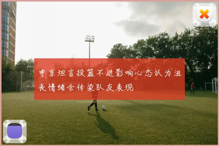 申京坦言投篮不进影响心态认为沮丧情绪会传染队友表现