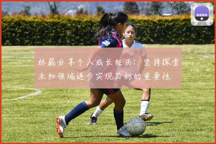 林葳分享个人成长经历：坚持探索未知领域逐步实现目标的重要性