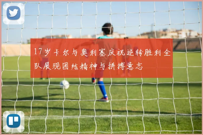 17岁卡尔与奥利塞庆祝逆转胜利全队展现团结精神与拼搏意志