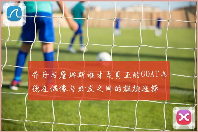 乔丹与詹姆斯谁才是真正的GOAT韦德在偶像与好友之间的尴尬选择
