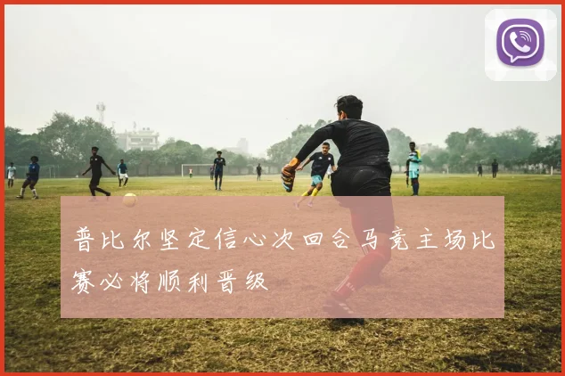 普比尔坚定信心次回合马竞主场比赛必将顺利晋级