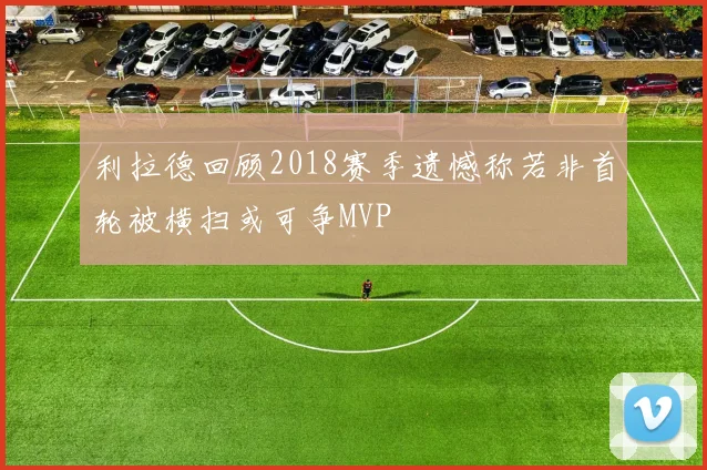 利拉德回顾2018赛季遗憾称若非首轮被横扫或可争MVP
