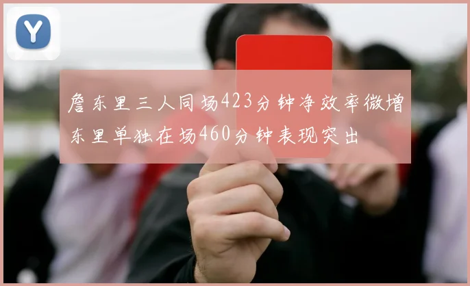 詹东里三人同场423分钟净效率微增东里单独在场460分钟表现突出