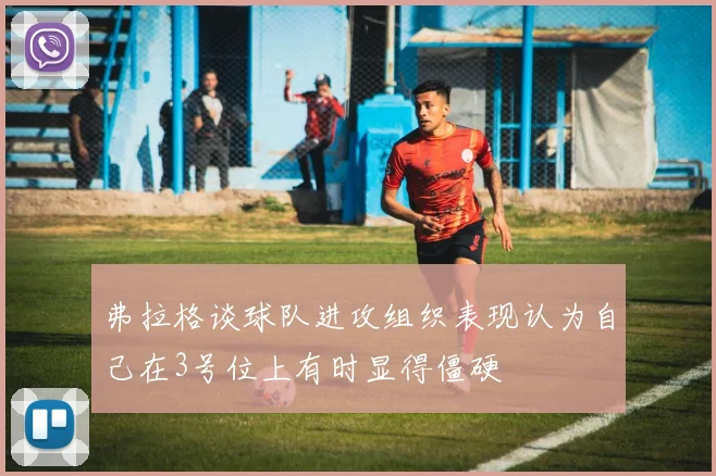 弗拉格谈球队进攻组织表现认为自己在3号位上有时显得僵硬
