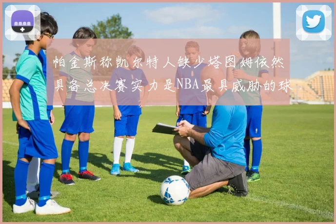 帕金斯称凯尔特人缺少塔图姆依然具备总决赛实力是NBA最具威胁的球队