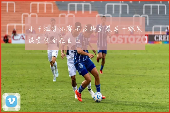 小卡坦言比赛不应拖至最后一球失误责任全在自己