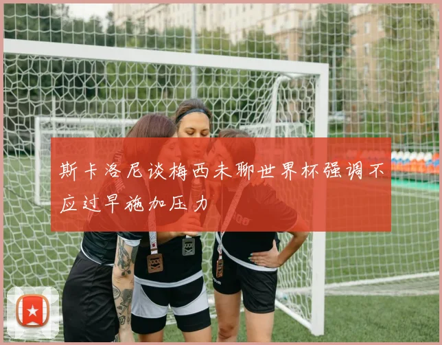 斯卡洛尼谈梅西未聊世界杯强调不应过早施加压力
